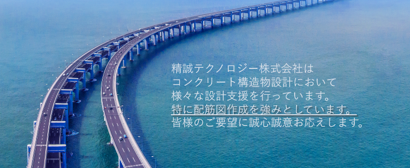 精誠テクノロジー株式会社は、コンクリート構造物設計を主として、様々な技術支援を行っています。特に、配筋図作成において強みがあります。日本および海外における 独自の技術協力ネットワークにより構築した 土木・建築・情報分野等の専門技術を活かし、 皆様の多様なニーズに誠心誠意お応えします。